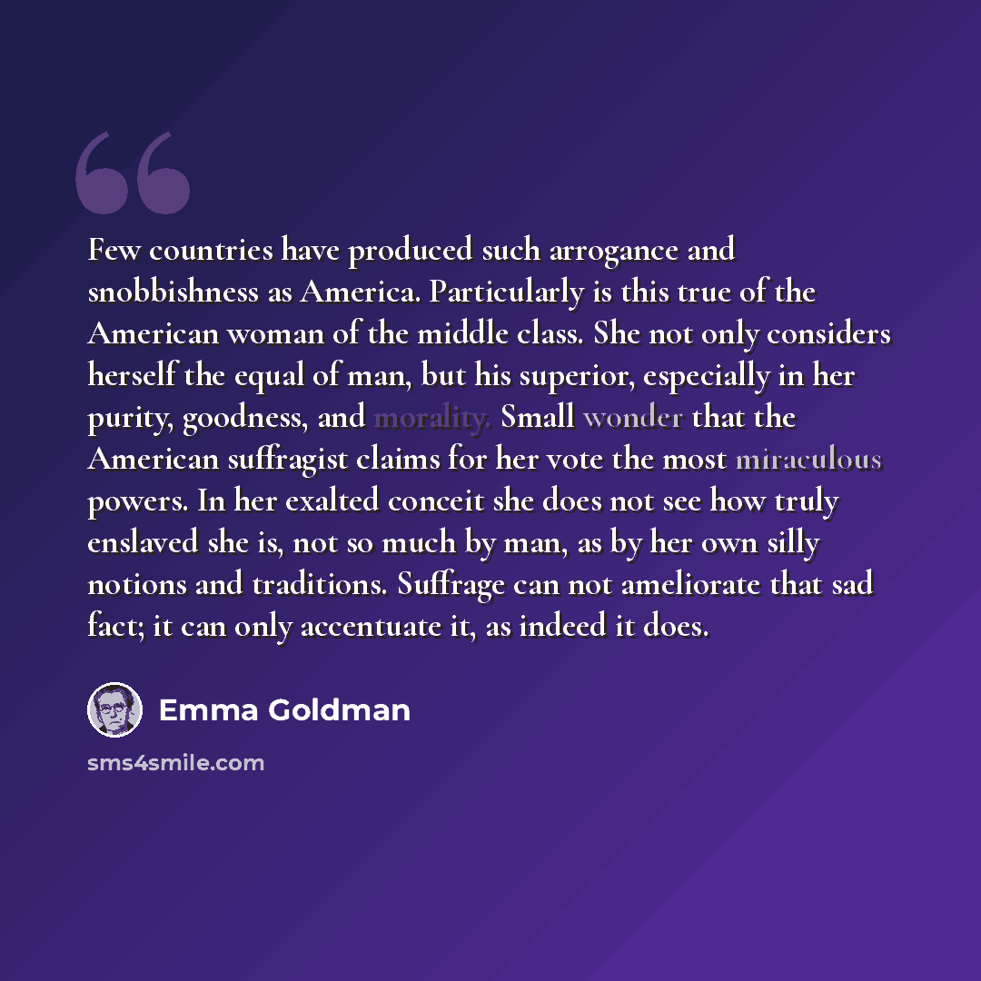 “Few countries have produced such arrogance and snobbishness as America. Particularly is this true of the American woman of the middle class. She not only considers herself the equal of man, but his superior, especially in her purity, goodness, and morality. Small wonder that the American…” quote by Emma Goldman