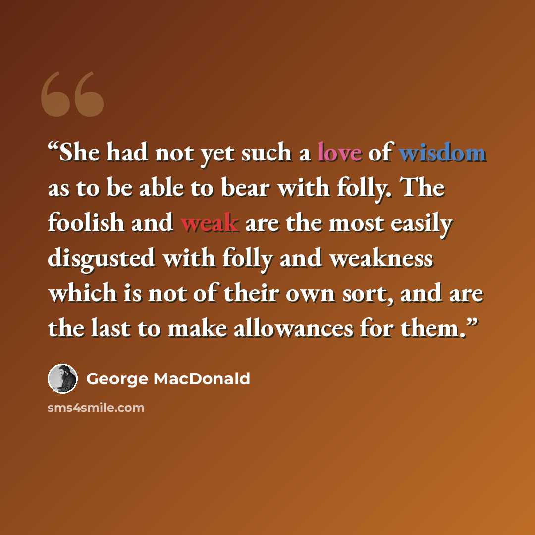 “She had not yet such a love of wisdom as to be able to bear with folly. The foolish and weak are the most easily disgusted with folly and weakness which is not of their own sort, and are the last to make allowances for them.” quote by George MacDonald