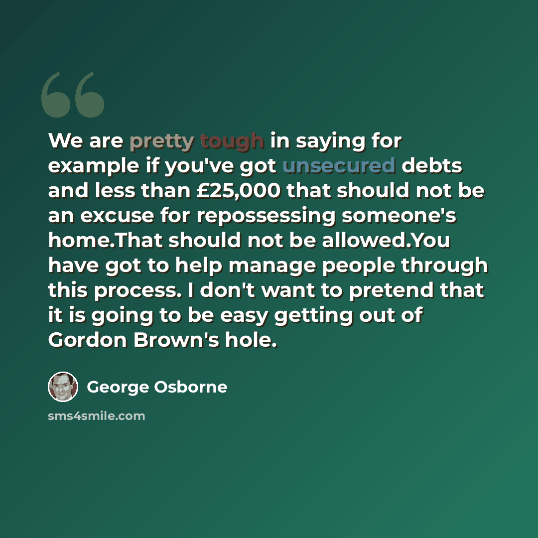 “We are pretty tough in saying for example if you've got unsecured debts and less than £25,000 that should not be an excuse for repossessing someone's home.That should not be allowed.You have got to help manage people through this process. I don't want to pretend that it is going to be easy getting…” quote by George Osborne