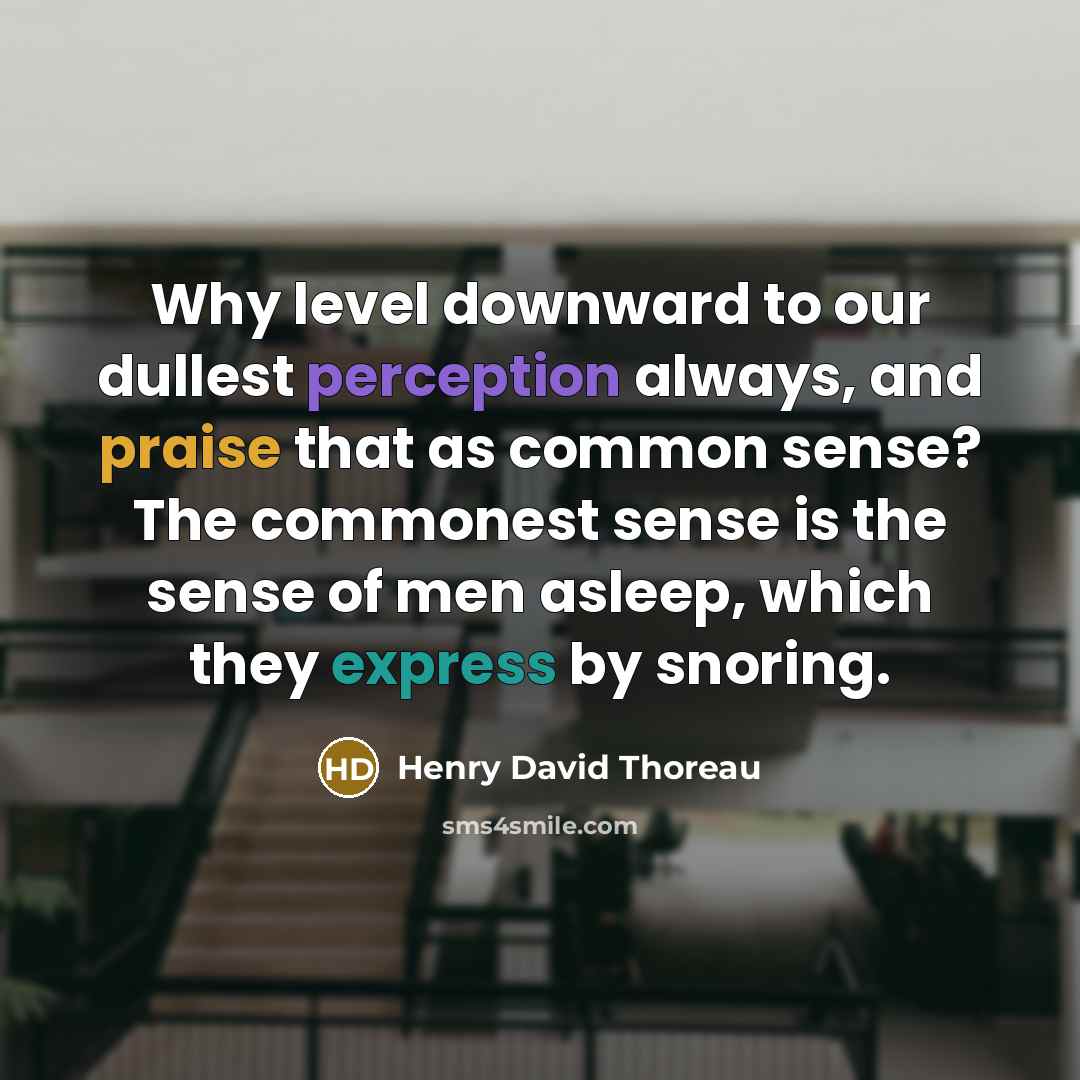 “Why level downward to our dullest perception always, and praise that as common sense? The commonest sense is the sense of men asleep, which they express by snoring.” quote by Henry David Thoreau