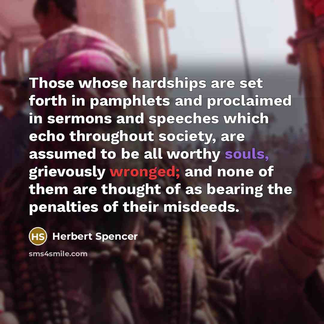“Those whose hardships are set forth in pamphlets and proclaimed in sermons and speeches which echo throughout society, are assumed to be all worthy souls, grievously wronged; and none of them are thought of as bearing the penalties of their misdeeds.” quote by Herbert Spencer