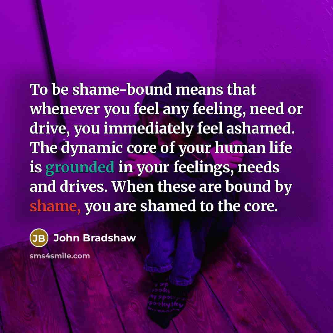“To be shame-bound means that whenever you feel any feeling, need or drive, you immediately feel ashamed. The dynamic core of your human life is grounded in your feelings, needs and drives. When these are bound by shame, you are shamed to the core.” quote by John Bradshaw