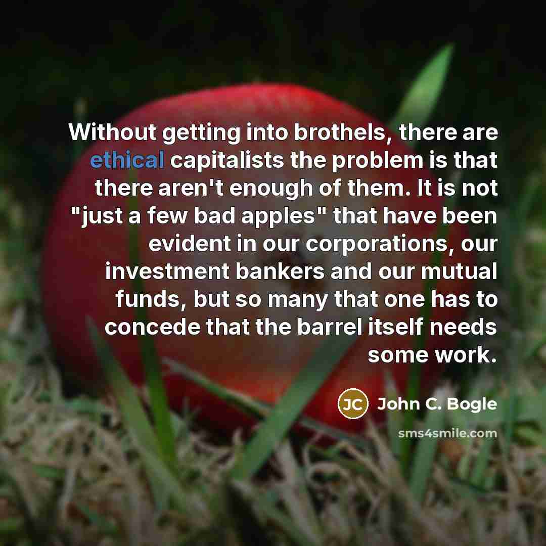 “Without getting into brothels, there are ethical capitalists the problem is that there aren't enough of them. It is not "just a few bad apples" that have been evident in our corporations, our investment bankers and our mutual funds, but so many that one has to concede that the barrel itself needs…” quote by John C. Bogle