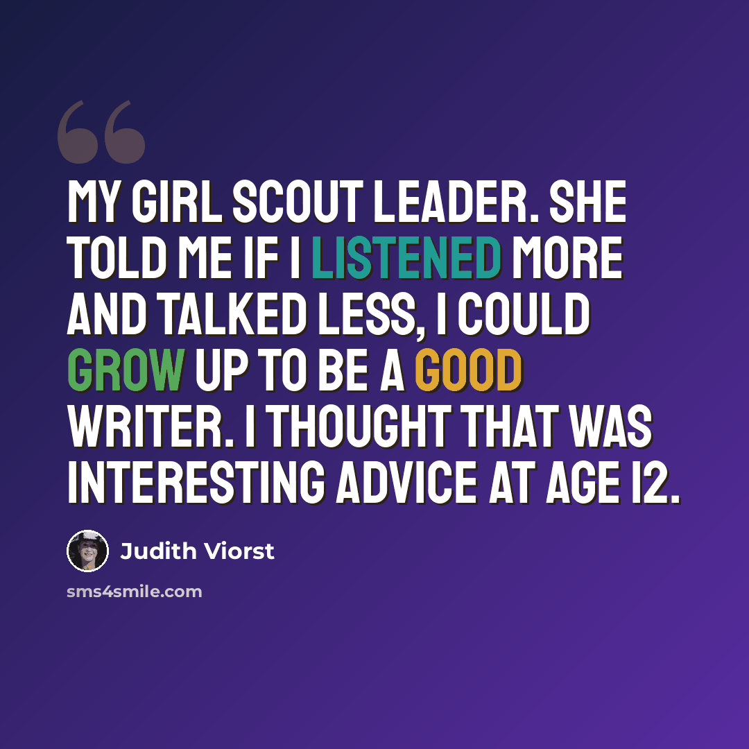 “My Girl Scout leader. She told me if I listened more and talked less, I could grow up to be a good writer. I thought that was interesting advice at age 12.” quote by Judith Viorst