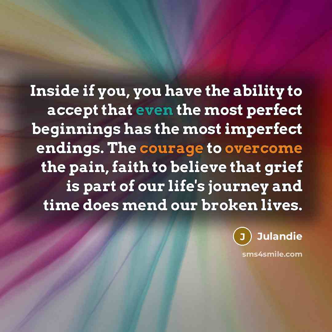 “Inside if you, you have the ability to accept that even the most perfect beginnings has the most imperfect endings. The courage to overcome the pain, faith to believe that grief is part of our life's journey and time does mend our broken lives.” quote by Julandie