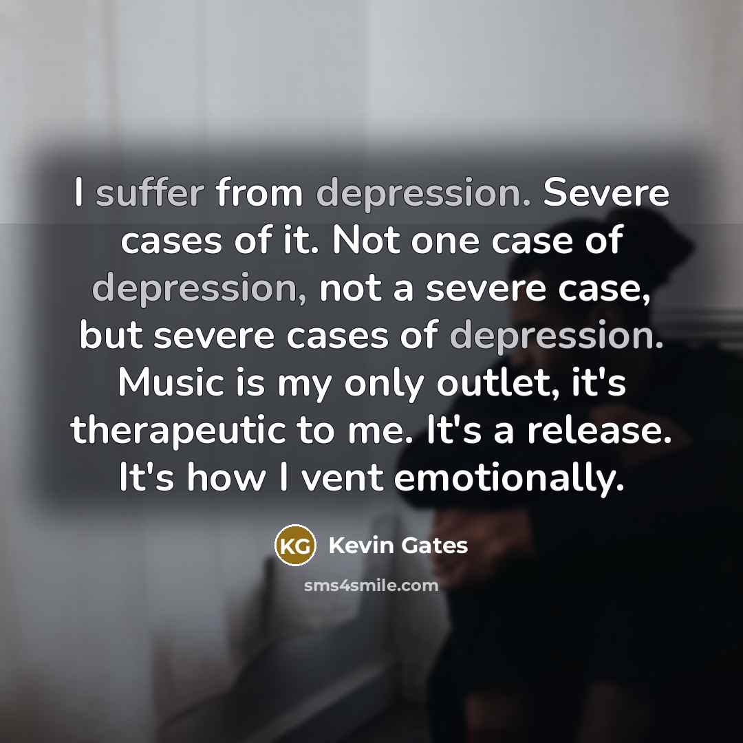 “I suffer from depression. Severe cases of it. Not one case of depression, not a severe case, but severe cases of depression. Music is my only outlet, it's therapeutic to me. It's a release. It's how I vent emotionally.” quote by Kevin Gates
