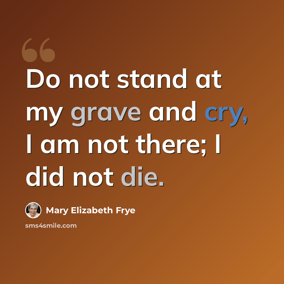 “Do not stand at my grave and cry, I am not there; I did not die.” quote by Mary Elizabeth Frye