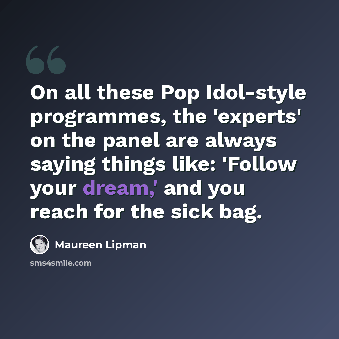 “On all these Pop Idol-style programmes, the 'experts' on the panel are always saying things like: 'Follow your dream,' and you reach for the sick bag.” quote by Maureen Lipman