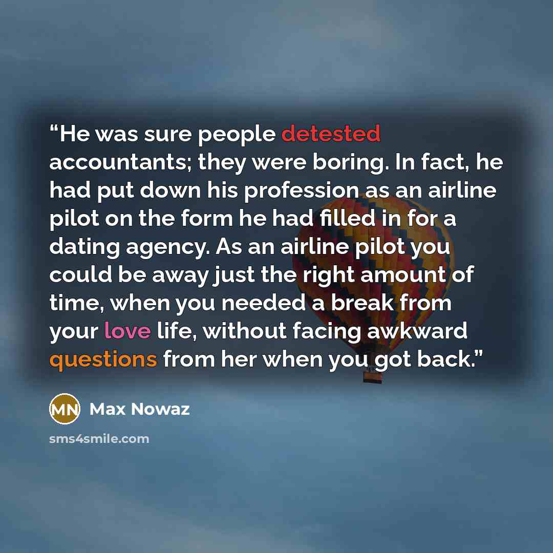“He was sure people detested accountants; they were boring. In fact, he had put down his profession as an airline pilot on the form he had filled in for a dating agency. As an airline pilot you could be away just the right amount of time, when you needed a break from your love life, without facing…” quote by Max Nowaz