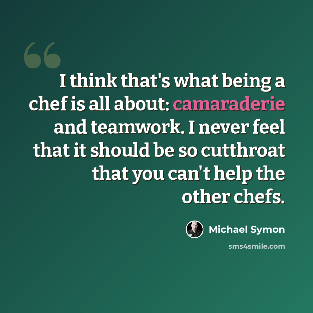 “I think that's what being a chef is all about: camaraderie and teamwork. I never feel that it should be so cutthroat that you can't help the other chefs.” quote by Michael Symon