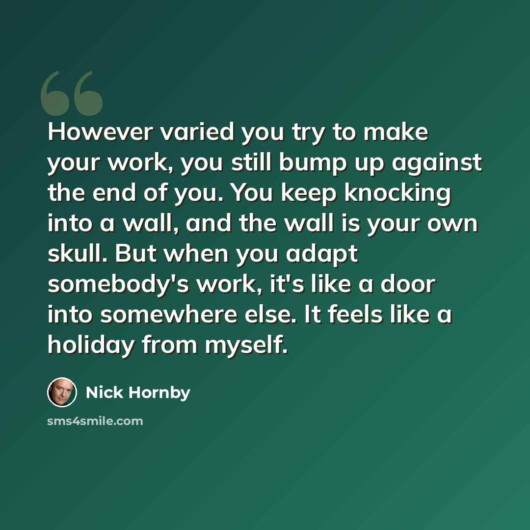 “However varied you try to make your work, you still bump up against the end of you. You keep knocking into a wall, and the wall is your own skull. But when you adapt somebody's work, it's like a door into somewhere else. It feels like a holiday from myself.” quote by Nick Hornby