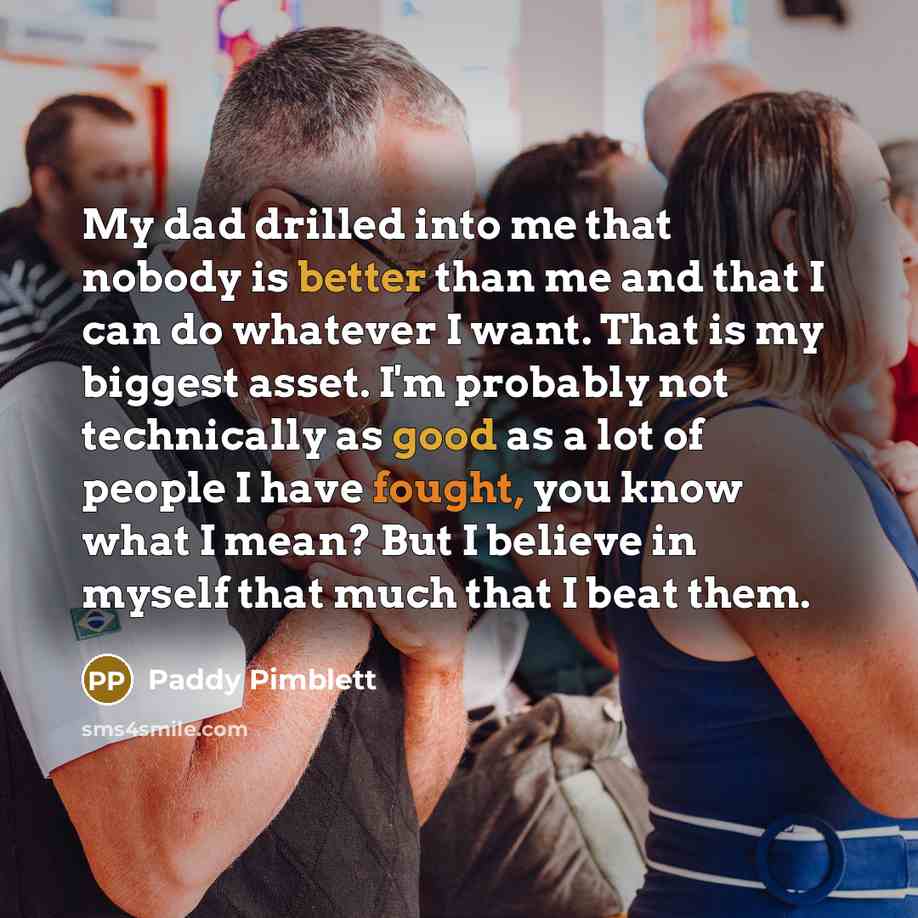 “My dad drilled into me that nobody is better than me and that I can do whatever I want. That is my biggest asset. I'm probably not technically as good as a lot of people I have fought, you know what I mean? But I believe in myself that much that I beat them.” quote by Paddy Pimblett
