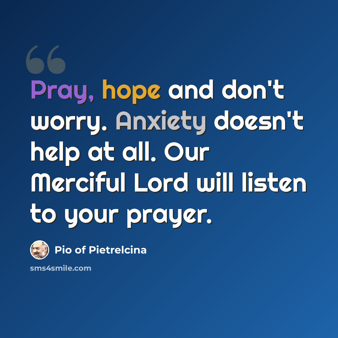 “Pray, hope and don't worry. Anxiety doesn't help at all. Our Merciful Lord will listen to your prayer.” quote by Pio of Pietrelcina