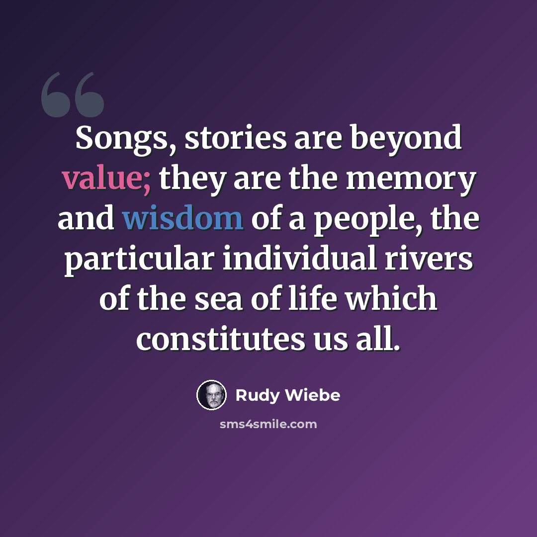 “Songs, stories are beyond value; they are the memory and wisdom of a people, the particular individual rivers of the sea of life which constitutes us all.” quote by Rudy Wiebe