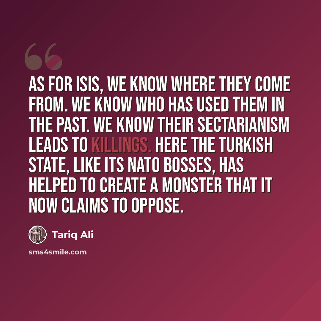 “As for ISIS, we know where they come from. We know who has used them in the past. We know their sectarianism leads to killings. Here the Turkish state, like its NATO bosses, has helped to create a monster that it now claims to oppose.” quote by Tariq Ali