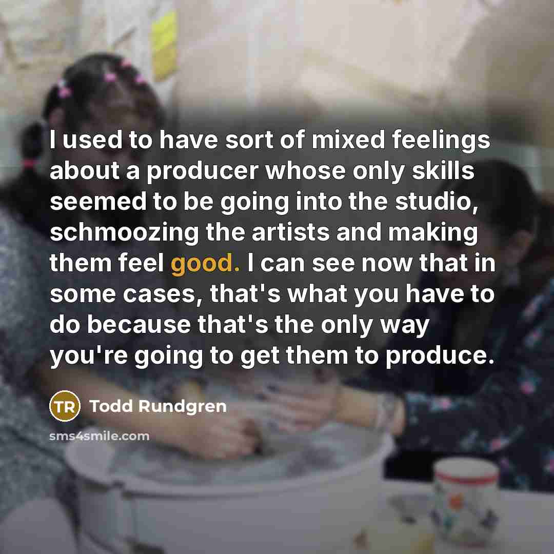 “I used to have sort of mixed feelings about a producer whose only skills seemed to be going into the studio, schmoozing the artists and making them feel good. I can see now that in some cases, that's what you have to do because that's the only way you're going to get them to produce.” quote by Todd Rundgren