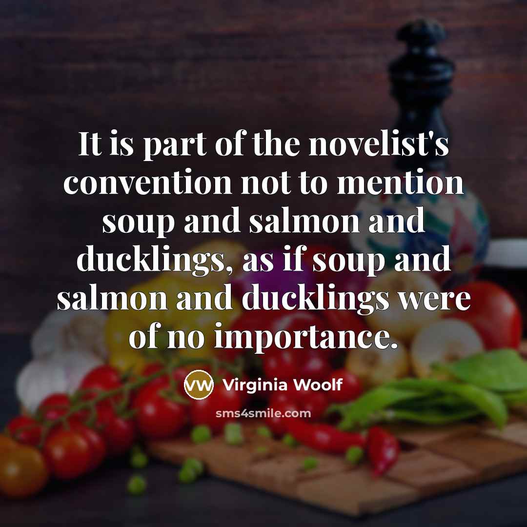 “It is part of the novelist's convention not to mention soup and salmon and ducklings, as if soup and salmon and ducklings were of no importance.” quote by Virginia Woolf