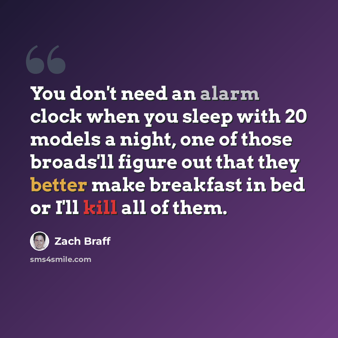 “You don't need an alarm clock when you sleep with 20 models a night, one of those broads'll figure out that they better make breakfast in bed or I'll kill all of them.” quote by Zach Braff