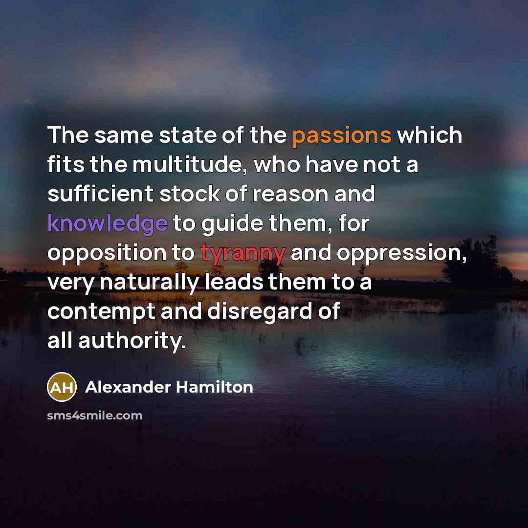 “The same state of the passions which fits the multitude, who have not a sufficient stock of reason and knowledge to guide them, for opposition to tyranny and oppression, very naturally leads them to a contempt and disregard of all authority.” quote by Alexander Hamilton