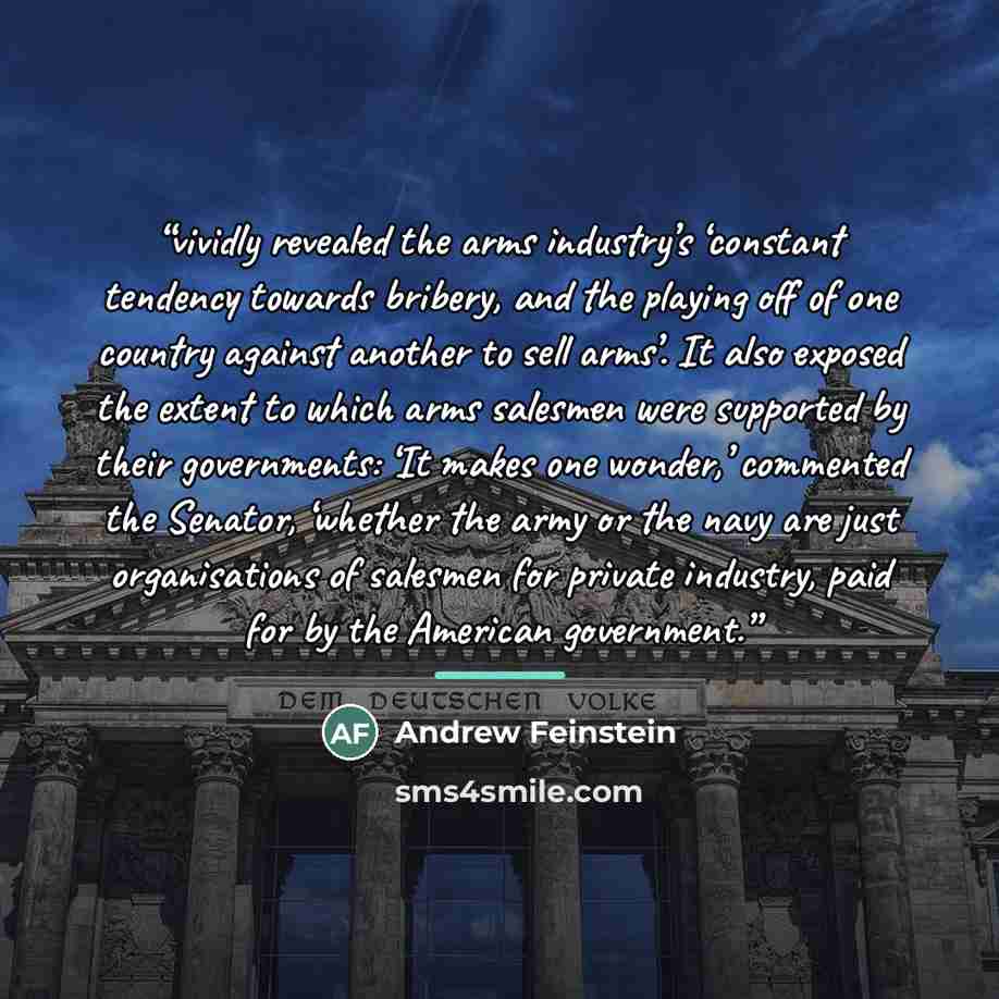 “vividly revealed the arms industry’s ‘constant tendency towards bribery, and the playing off of one country against another to sell arms’. It also exposed the extent to which arms salesmen were supported by their governments: ‘It makes one wonder,’ commented the Senator, ‘whether the army or the…” quote by Andrew Feinstein