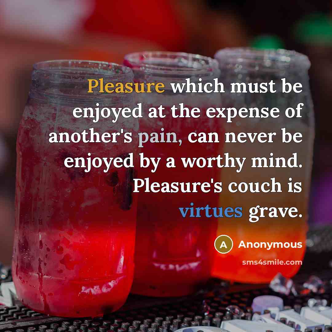 “Pleasure which must be enjoyed at the expense of another's pain, can never be enjoyed by a worthy mind. Pleasure's couch is virtues grave.” quote by Anonymous