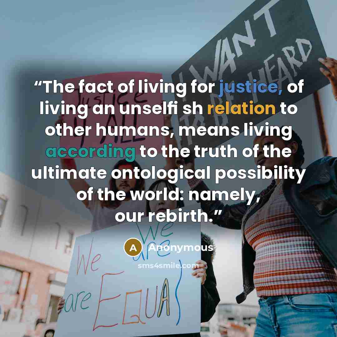 “The fact of living for justice, of living an unselﬁ sh relation to other humans, means living according to the truth of the ultimate ontological possibility of the world: namely, our rebirth.” quote by Anonymous