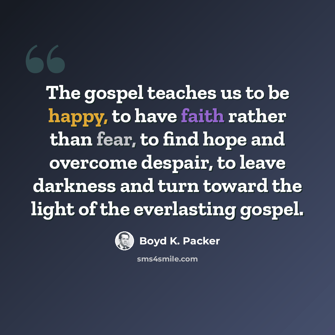 “The gospel teaches us to be happy, to have faith rather than fear, to find hope and overcome despair, to leave darkness and turn toward the light of the everlasting gospel.” quote by Boyd K. Packer
