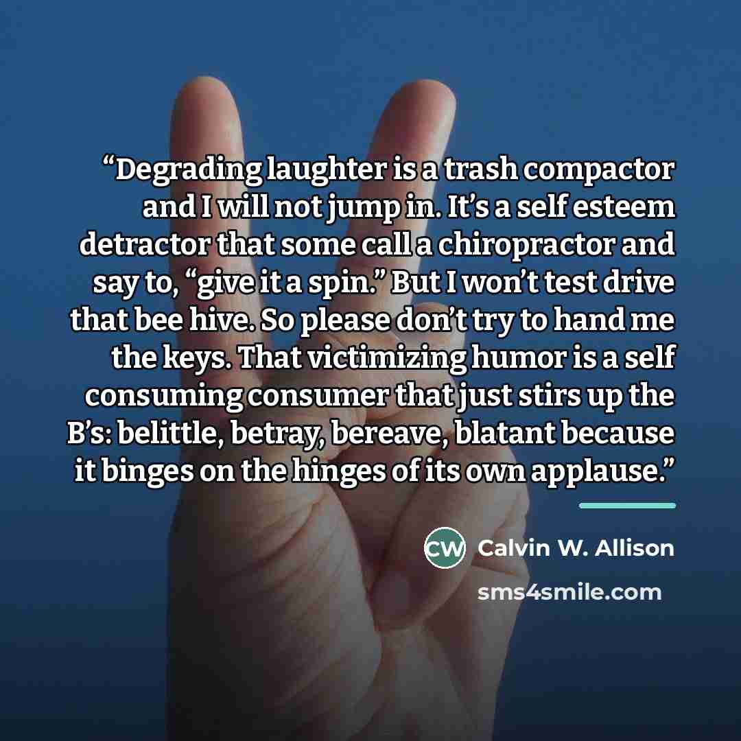 “Degrading laughter is a trash compactor and I will not jump in. It’s a self esteem detractor that some call a chiropractor and say to, “give it a spin.” But I won’t test drive that bee hive. So please don’t try to hand me the keys. That victimizing humor is a self consuming consumer that just…” quote by Calvin W. Allison