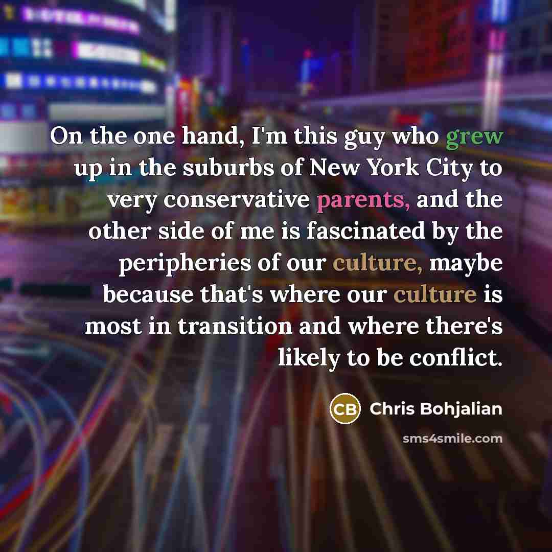 “On the one hand, I'm this guy who grew up in the suburbs of New York City to very conservative parents, and the other side of me is fascinated by the peripheries of our culture, maybe because that's where our culture is most in transition and where there's likely to be conflict.” quote by Chris Bohjalian