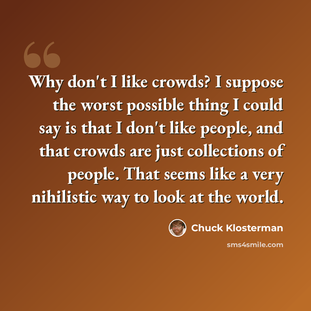“Why don't I like crowds? I suppose the worst possible thing I could say is that I don't like people, and that crowds are just collections of people. That seems like a very nihilistic way to look at the world.” quote by Chuck Klosterman