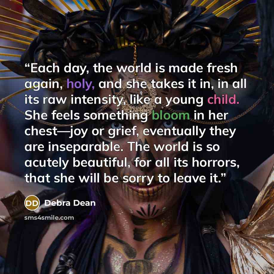 “Each day, the world is made fresh again, holy, and she takes it in, in all its raw intensity, like a young child. She feels something bloom in her chest—joy or grief, eventually they are inseparable. The world is so acutely beautiful, for all its horrors, that she will be sorry to leave it.” quote by Debra Dean