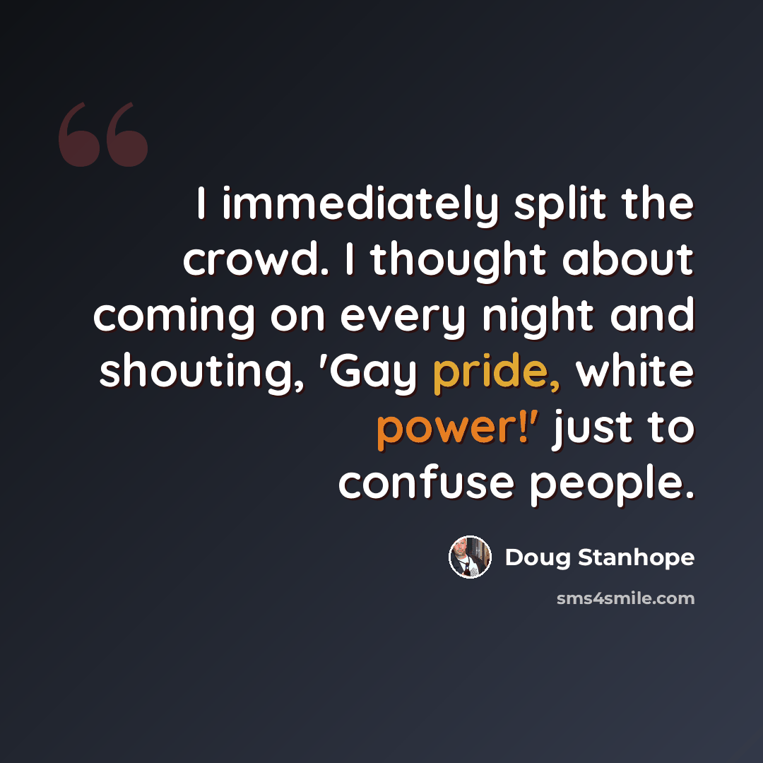 “I immediately split the crowd. I thought about coming on every night and shouting, 'Gay pride, white power!' just to confuse people.” quote by Doug Stanhope