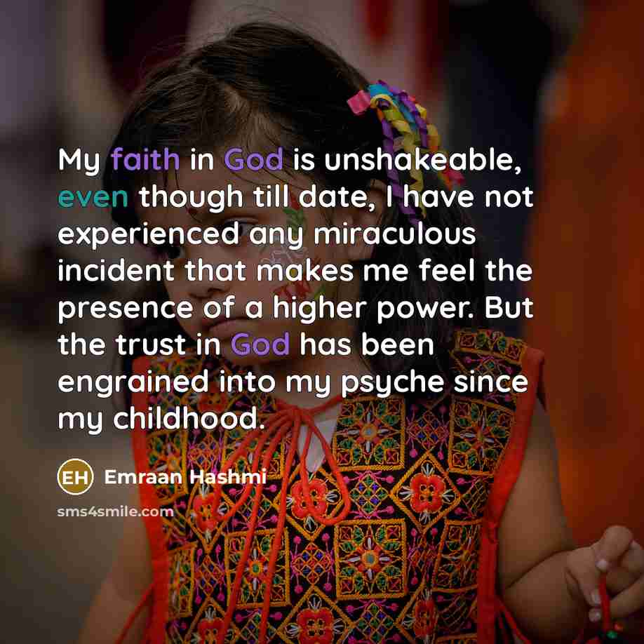 “My faith in God is unshakeable, even though till date, I have not experienced any miraculous incident that makes me feel the presence of a higher power. But the trust in God has been engrained into my psyche since my childhood.” quote by Emraan Hashmi