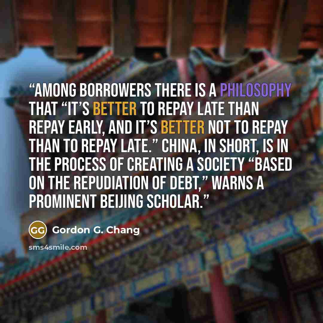 “Among borrowers there is a philosophy that “it’s better to repay late than repay early, and it’s better not to repay than to repay late.” China, in short, is in the process of creating a society “based on the repudiation of debt,” warns a prominent Beijing scholar.” quote by Gordon G. Chang