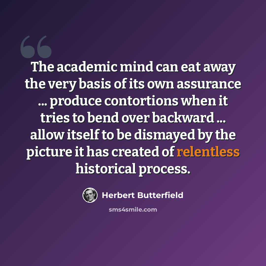 “The academic mind can eat away the very basis of its own assurance ... produce contortions when it tries to bend over backward ... allow itself to be dismayed by the picture it has created of relentless historical process.” quote by Herbert Butterfield