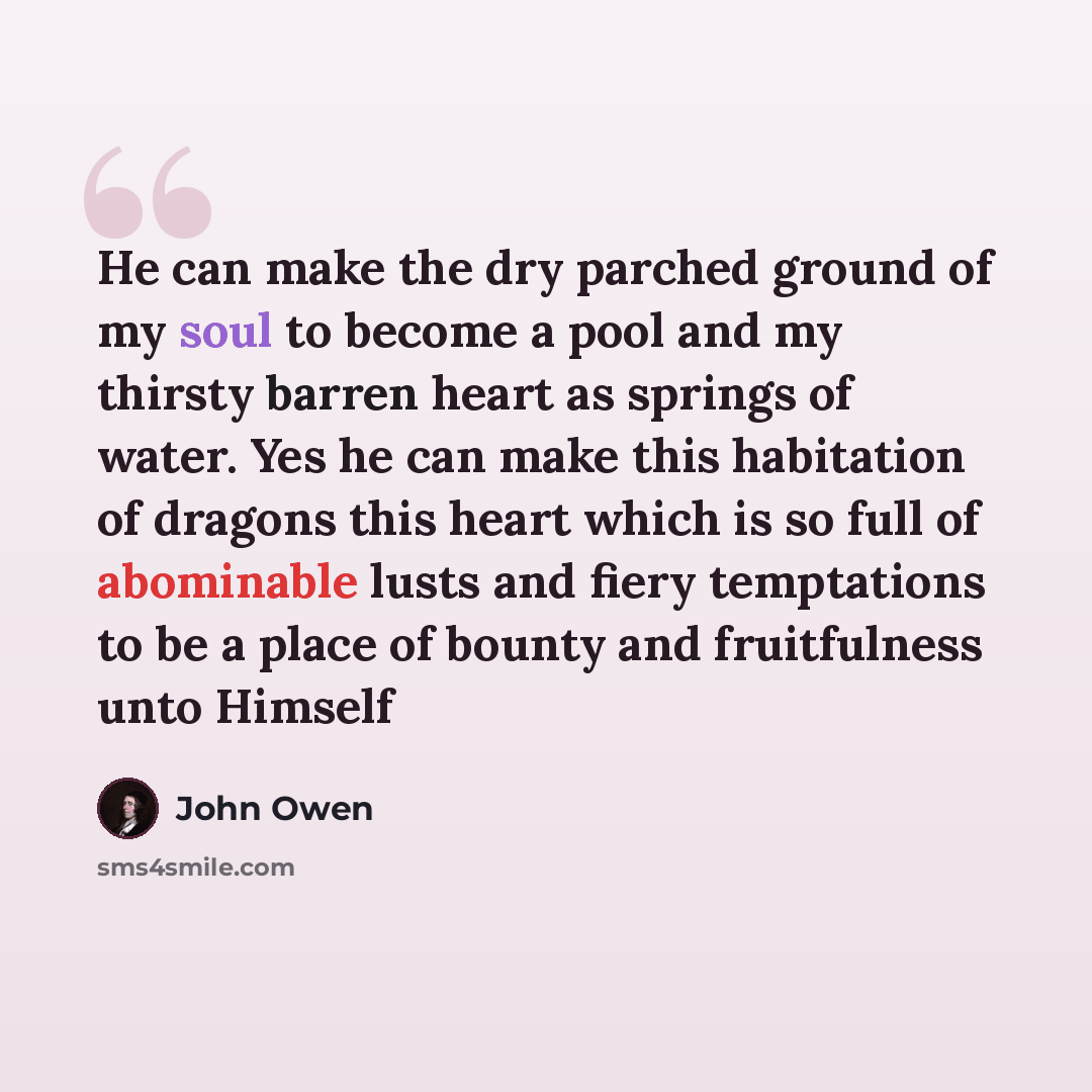“He can make the dry parched ground of my soul to become a pool and my thirsty barren heart as springs of water. Yes he can make this habitation of dragons this heart which is so full of abominable lusts and fiery temptations to be a place of bounty and fruitfulness unto Himself” quote by John Owen