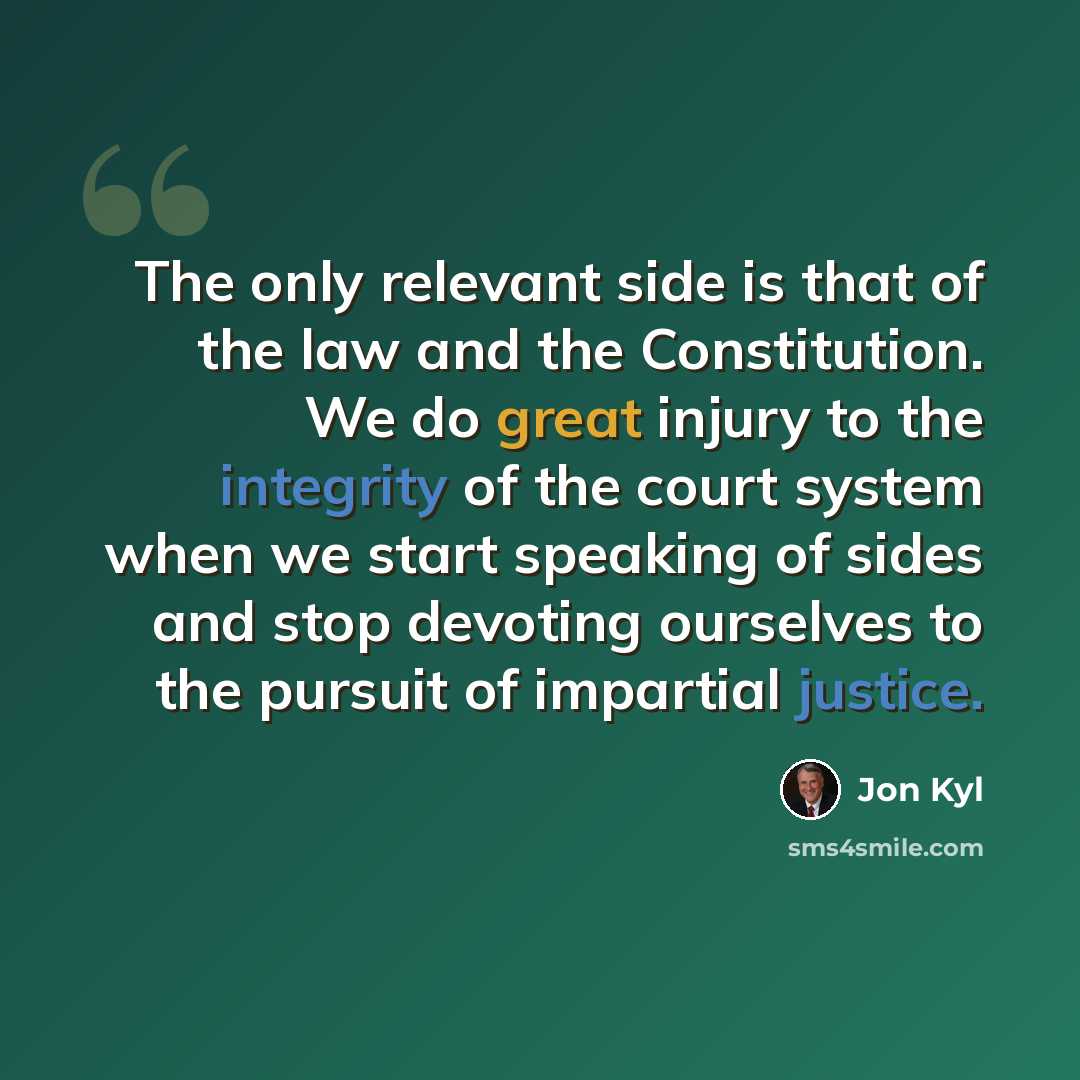 “The only relevant side is that of the law and the Constitution. We do great injury to the integrity of the court system when we start speaking of sides and stop devoting ourselves to the pursuit of impartial justice.” quote by Jon Kyl