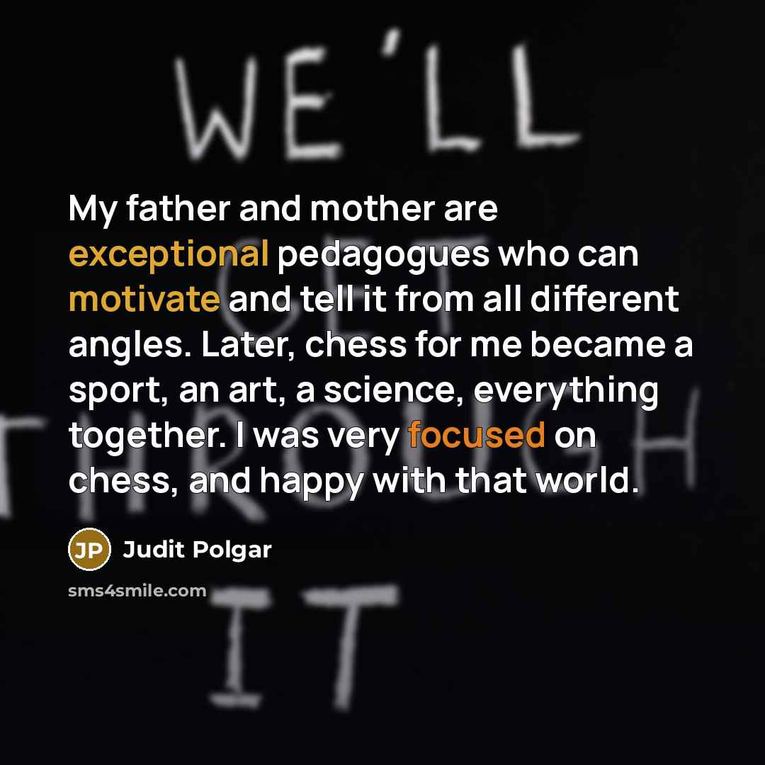 “My father and mother are exceptional pedagogues who can motivate and tell it from all different angles. Later, chess for me became a sport, an art, a science, everything together. I was very focused on chess, and happy with that world.” quote by Judit Polgar