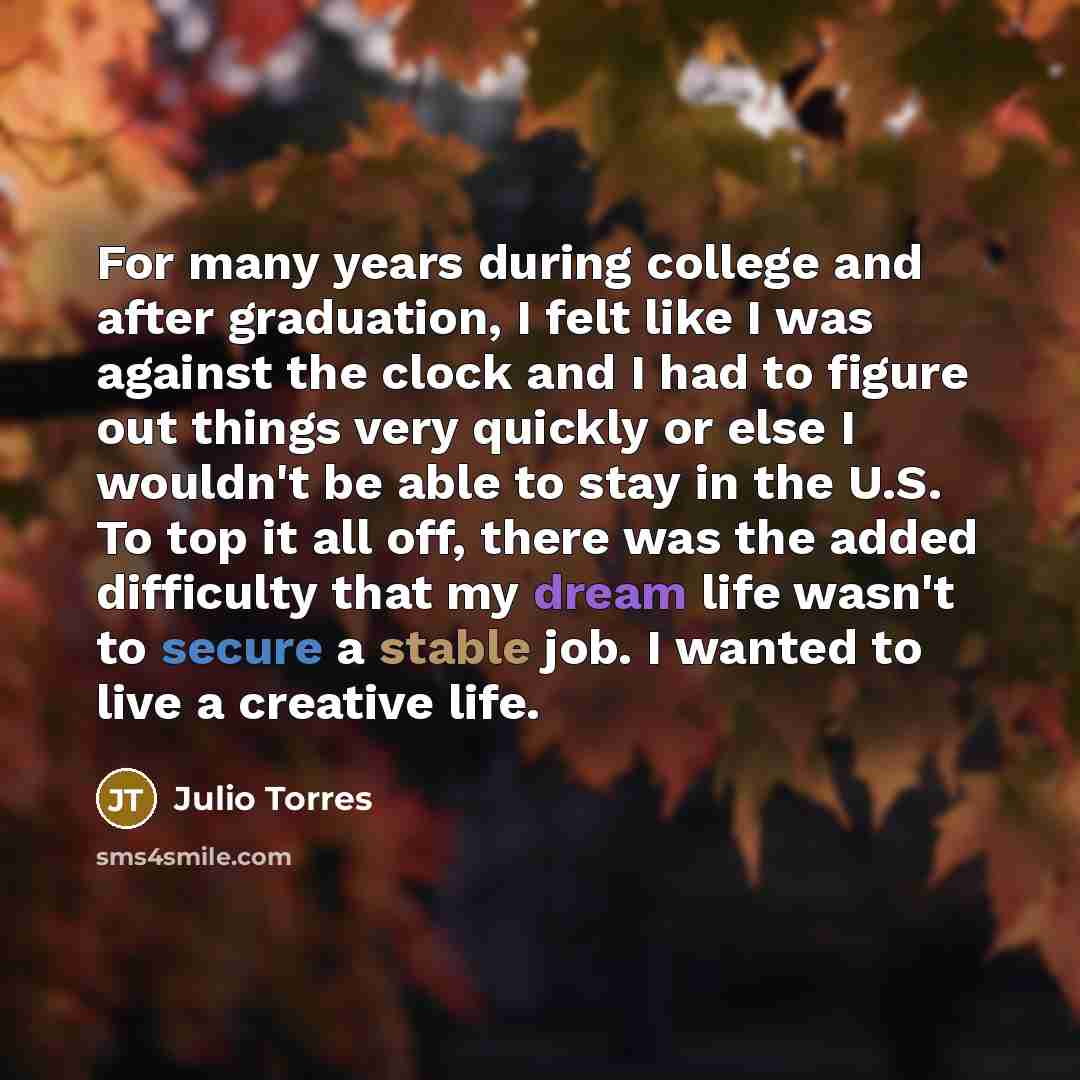 “For many years during college and after graduation, I felt like I was against the clock and I had to figure out things very quickly or else I wouldn't be able to stay in the U.S. To top it all off, there was the added difficulty that my dream life wasn't to secure a stable job. I wanted to live a…” quote by Julio Torres