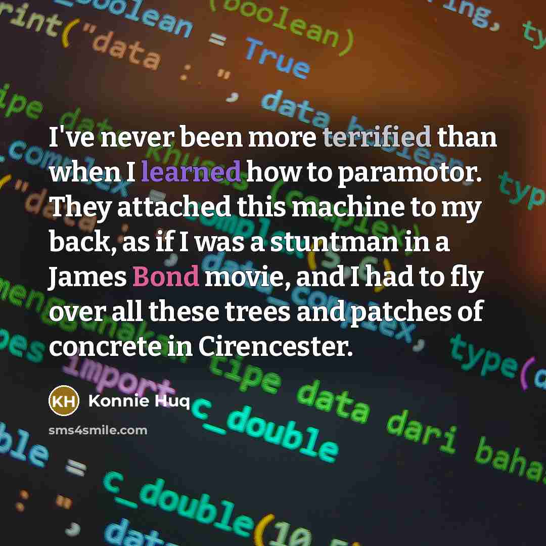 “I've never been more terrified than when I learned how to paramotor. They attached this machine to my back, as if I was a stuntman in a James Bond movie, and I had to fly over all these trees and patches of concrete in Cirencester.” quote by Konnie Huq