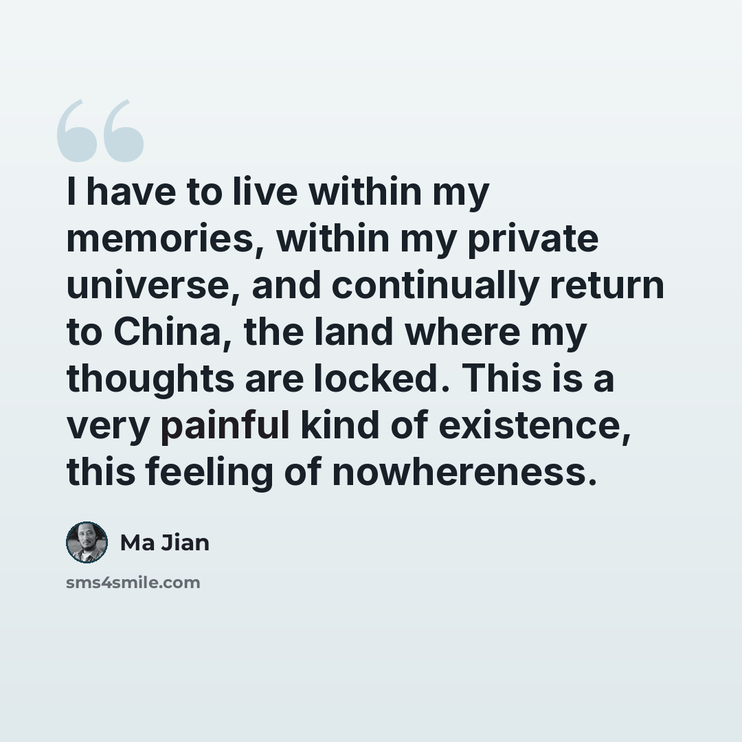 “I have to live within my memories, within my private universe, and continually return to China, the land where my thoughts are locked. This is a very painful kind of existence, this feeling of nowhereness.” quote by Ma Jian