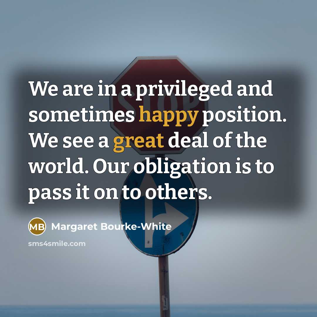 “We are in a privileged and sometimes happy position. We see a great deal of the world. Our obligation is to pass it on to others.” quote by Margaret Bourke-White