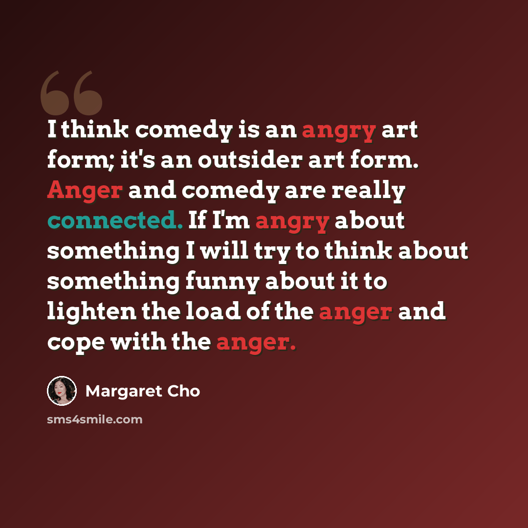 “I think comedy is an angry art form; it's an outsider art form. Anger and comedy are really connected. If I'm angry about something I will try to think about something funny about it to lighten the load of the anger and cope with the anger.” quote by Margaret Cho