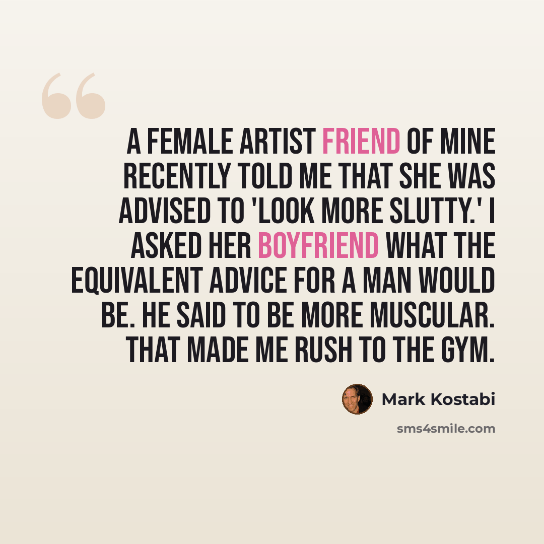 “A female artist friend of mine recently told me that she was advised to 'look more slutty.' I asked her boyfriend what the equivalent advice for a man would be. He said to be more muscular. That made me rush to the gym.” quote by Mark Kostabi