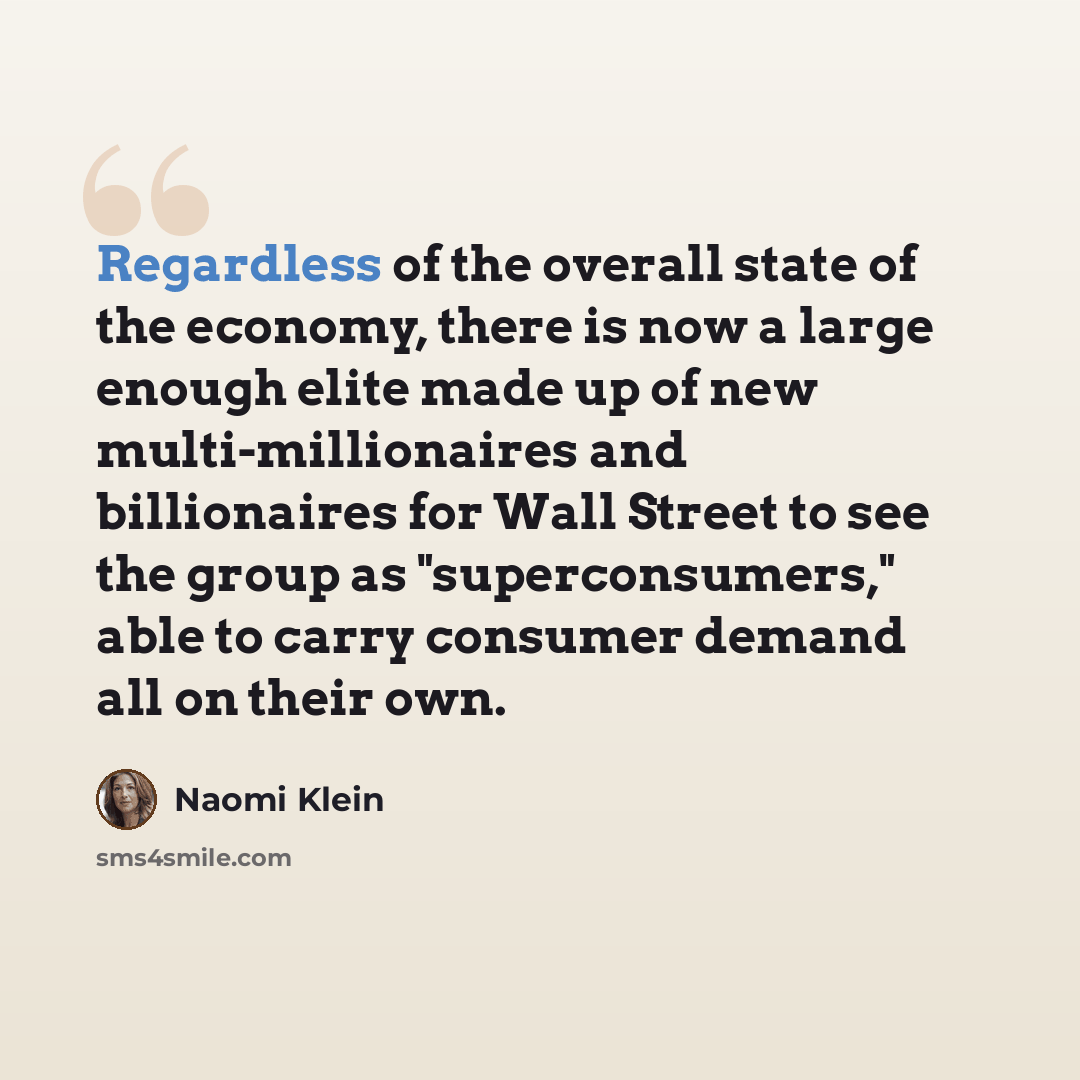 “Regardless of the overall state of the economy, there is now a large enough elite made up of new multi-millionaires and billionaires for Wall Street to see the group as "superconsumers," able to carry consumer demand all on their own.” quote by Naomi Klein