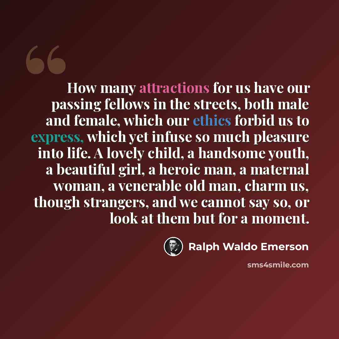 “How many attractions for us have our passing fellows in the streets, both male and female, which our ethics forbid us to express, which yet infuse so much pleasure into life. A lovely child, a handsome youth, a beautiful girl, a heroic man, a maternal woman, a venerable old man, charm us, though…” quote by Ralph Waldo Emerson