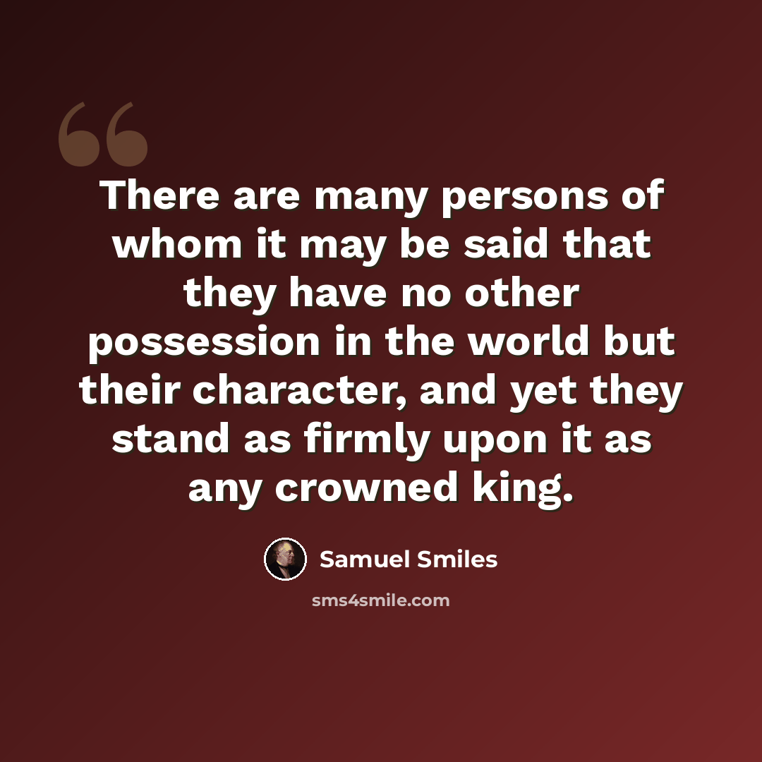 “There are many persons of whom it may be said that they have no other possession in the world but their character, and yet they stand as firmly upon it as any crowned king.” quote by Samuel Smiles