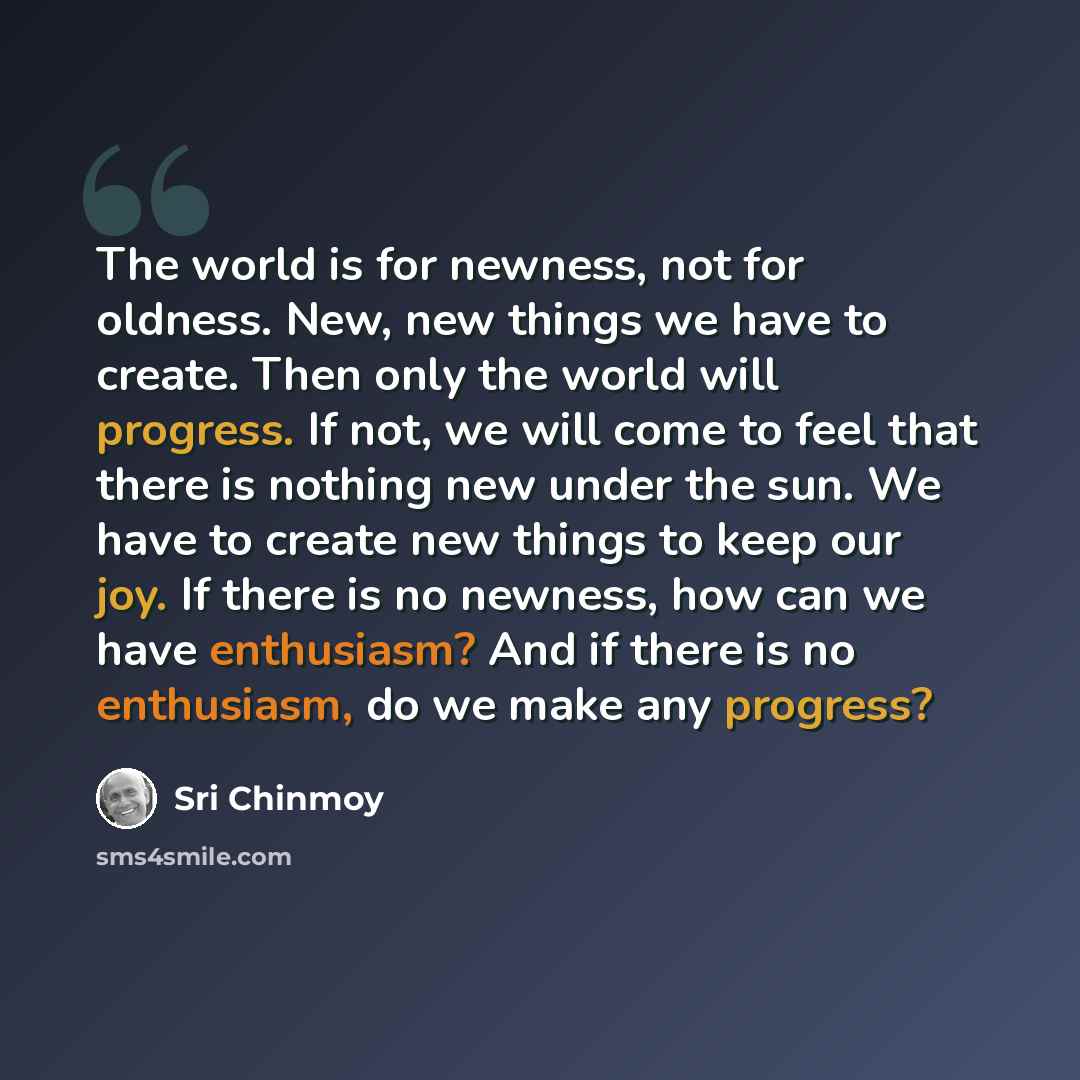 “The world is for newness, not for oldness. New, new things we have to create. Then only the world will progress. If not, we will come to feel that there is nothing new under the sun. We have to create new things to keep our joy. If there is no newness, how can we have enthusiasm? And if there is…” quote by Sri Chinmoy