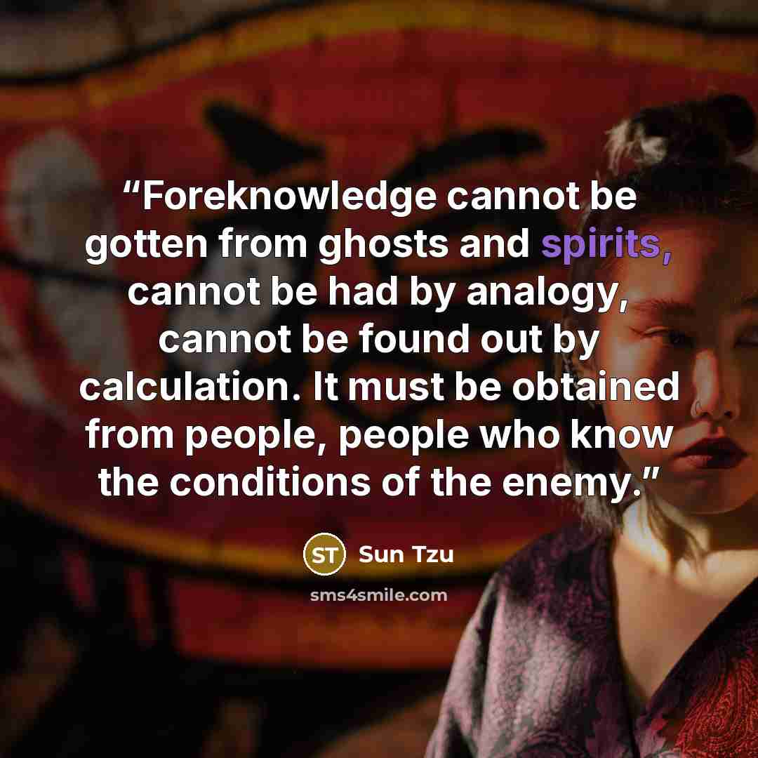 “Foreknowledge cannot be gotten from ghosts and spirits, cannot be had by analogy, cannot be found out by calculation. It must be obtained from people, people who know the conditions of the enemy.” quote by Sun Tzu