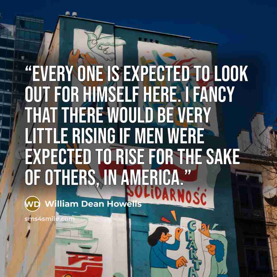 “Every one is expected to look out for himself here. I fancy that there would be very little rising if men were expected to rise for the sake of others, in America.” quote by William Dean Howells